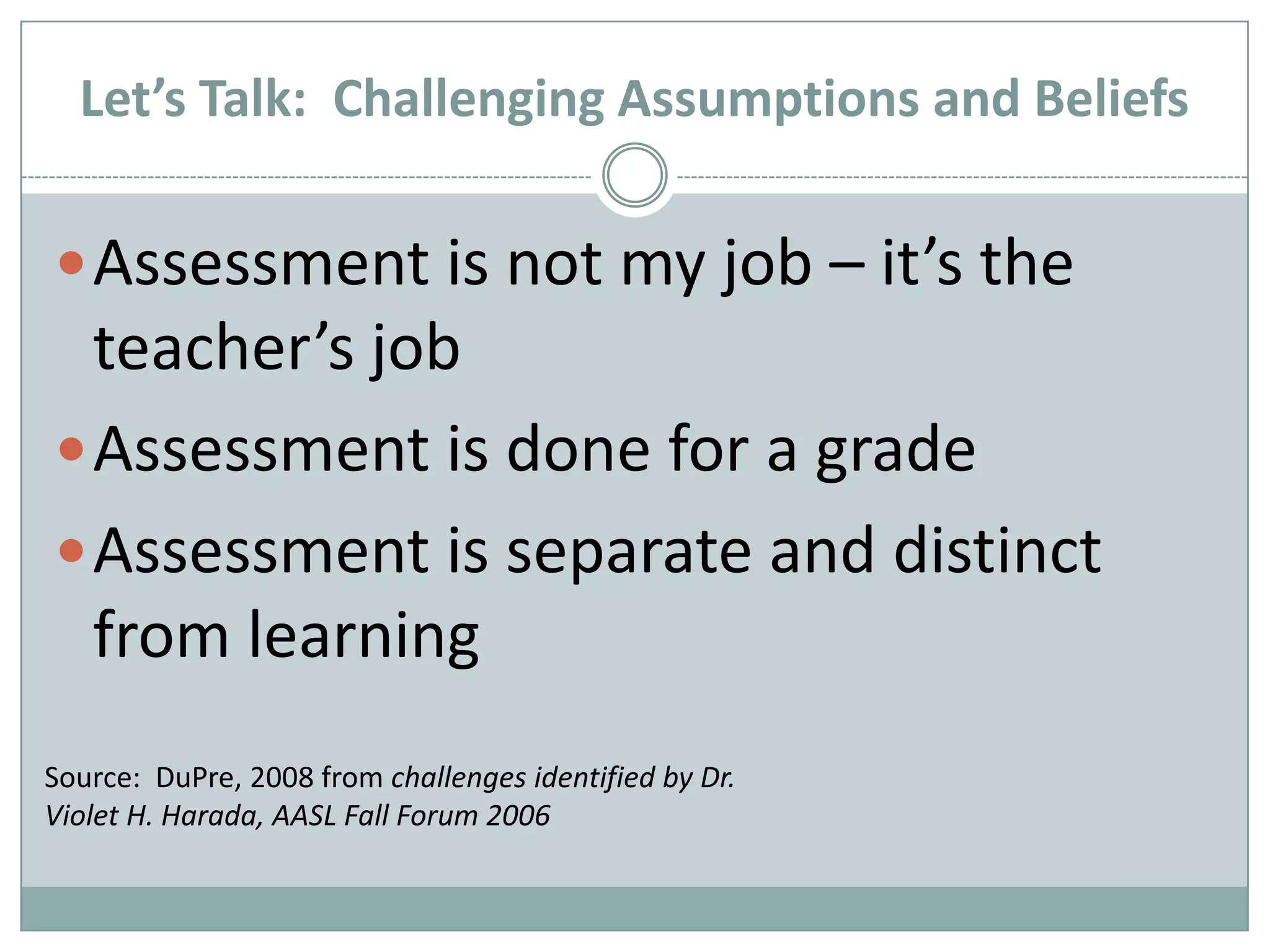 Let’s Talk:  Challenging Assumptions and BeliefsAssessment is not my job – it’s the teacher’s jobAssessment is done for a gradeAssessment is separate and distinct from learningSource:  DuPre, 2008 from challenges identified by Dr. Violet H. Harada, AASL Fall Forum 2006