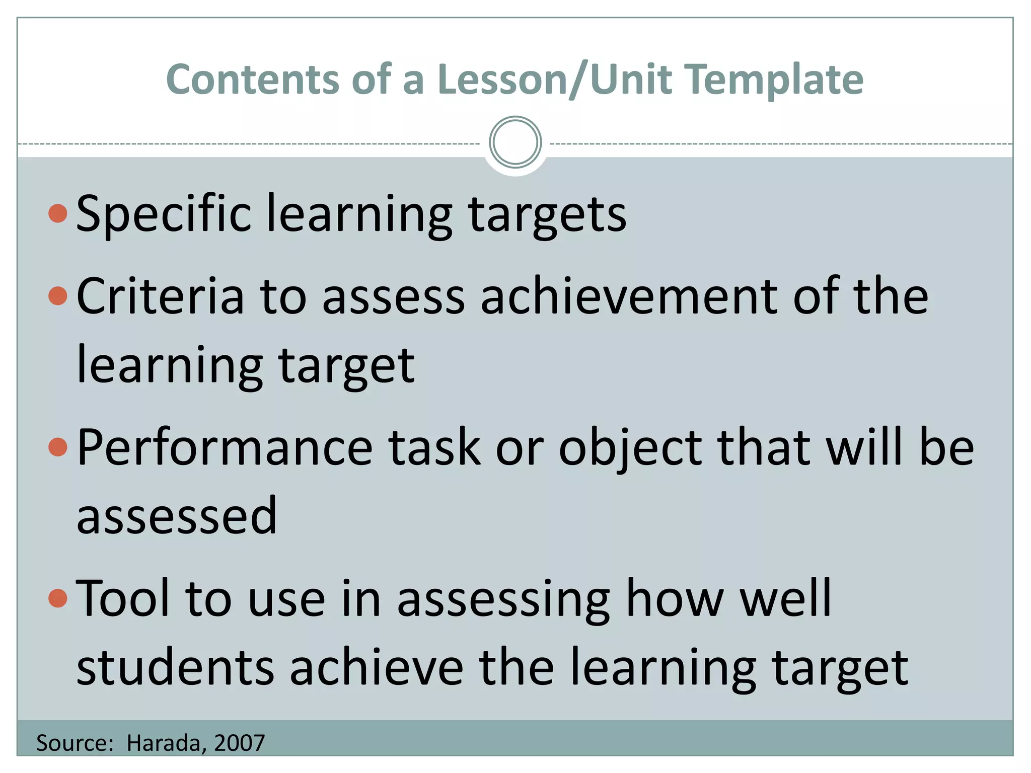 Contents of a Lesson/Unit TemplateSpecific learning targetsCriteria to assess achievement of the learning targetPerformance task or object that will be assessedTool to use in assessing how well students achieve the learning targetSource:  Harada, 2007