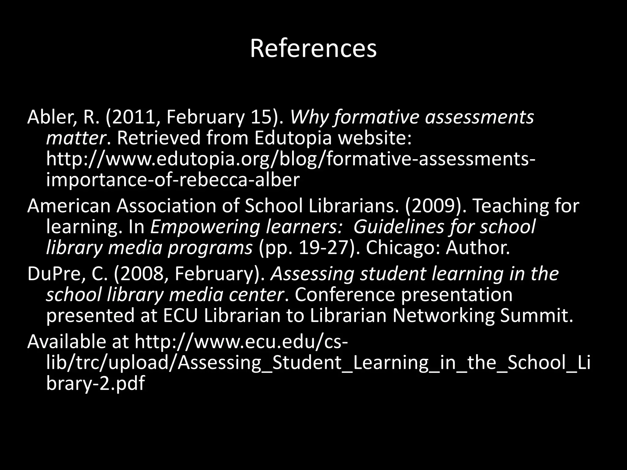 ReferencesAbler, R. (2011, February 15). Why formative assessments matter. Retrieved from Edutopia website: http://www.edutopia.org/‌blog/‌formative-assessments-importance-of-rebecca-alberAmerican Association of School Librarians. (2009). Teaching for learning. In Empowering learners:  Guidelines for school library media programs (pp. 19-27). Chicago: Author.DuPre, C. (2008, February). Assessing student learning in the school library media center. Conference presentation presented at ECU Librarian to Librarian Networking Summit.Available at http://www.ecu.edu/‌cs-lib/‌trc/‌upload/‌Assessing_Student_Learning_in_the_School_Library-2.pdf