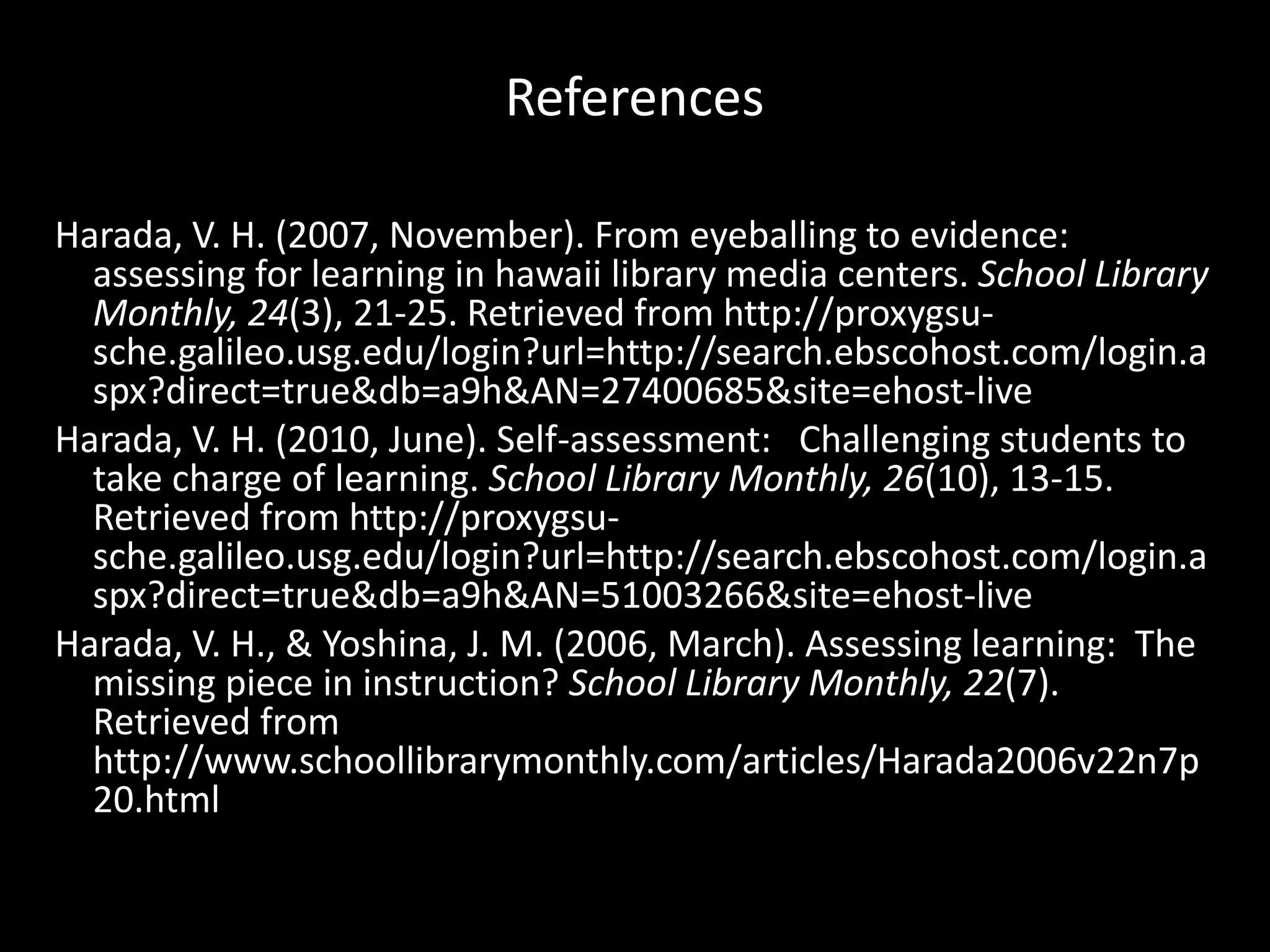 ReferencesHarada, V. H. (2007, November). From eyeballing to evidence: assessing for learning in hawaii library media centers. School Library Monthly, 24(3), 21-25. Retrieved from http://proxygsu-sche.galileo.usg.edu/‌login?url=http://search.ebscohost.com/‌login.aspx?direct=true&db=a9h&AN=27400685&site=ehost-liveHarada, V. H. (2010, June). Self-assessment:   Challenging students to take charge of learning. School Library Monthly, 26(10), 13-15. Retrieved from http://proxygsu-sche.galileo.usg.edu/‌login?url=http://search.ebscohost.com/‌login.aspx?direct=true&db=a9h&AN=51003266&site=ehost-liveHarada, V. H., & Yoshina, J. M. (2006, March). Assessing learning:  The missing piece in instruction? School Library Monthly, 22(7). Retrieved from http://www.schoollibrarymonthly.com/‌articles/‌Harada2006v22n7p20.html