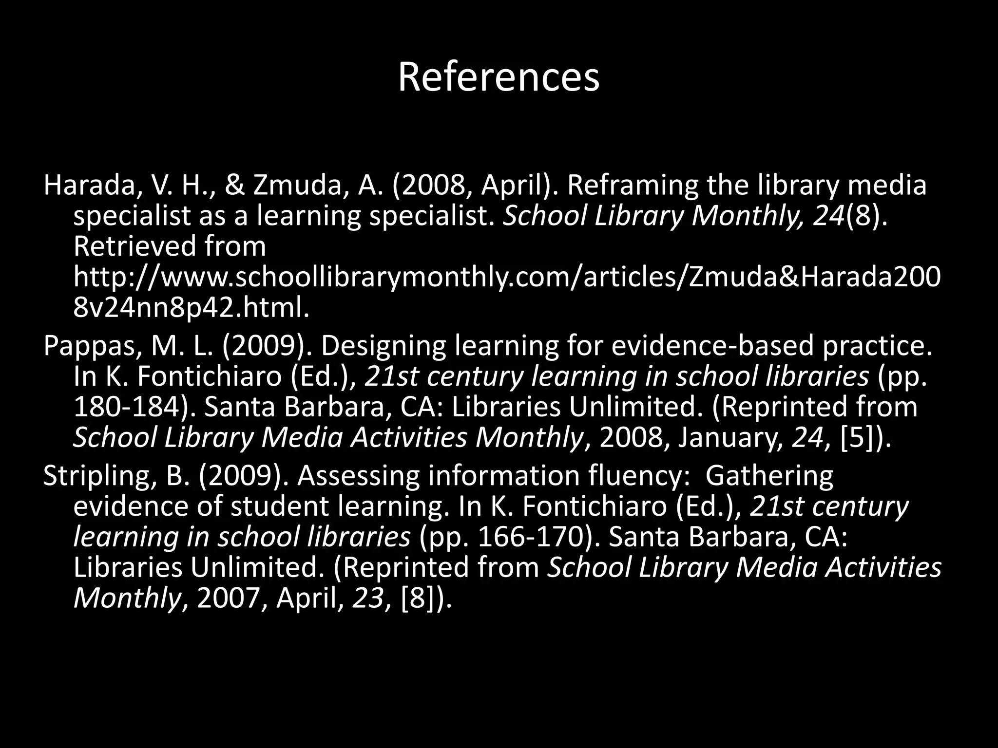 ReferencesHarada, V. H., & Zmuda, A. (2008, April). Reframing the library media specialist as a learning specialist. School Library Monthly, 24(8). Retrieved from http://www.schoollibrarymonthly.com/‌articles/‌Zmuda&Harada2008v24nn8p42.html.Pappas, M. L. (2009). Designing learning for evidence-based practice. In K. Fontichiaro (Ed.), 21st century learning in school libraries (pp. 180-184). Santa Barbara, CA: Libraries Unlimited. (Reprinted from School Library Media Activities Monthly, 2008, January, 24, [5]).Stripling, B. (2009). Assessing information fluency:  Gathering evidence of student learning. In K. Fontichiaro (Ed.), 21st century learning in school libraries (pp. 166-170). Santa Barbara, CA: Libraries Unlimited. (Reprinted from School Library Media Activities Monthly, 2007, April, 23, [8]).