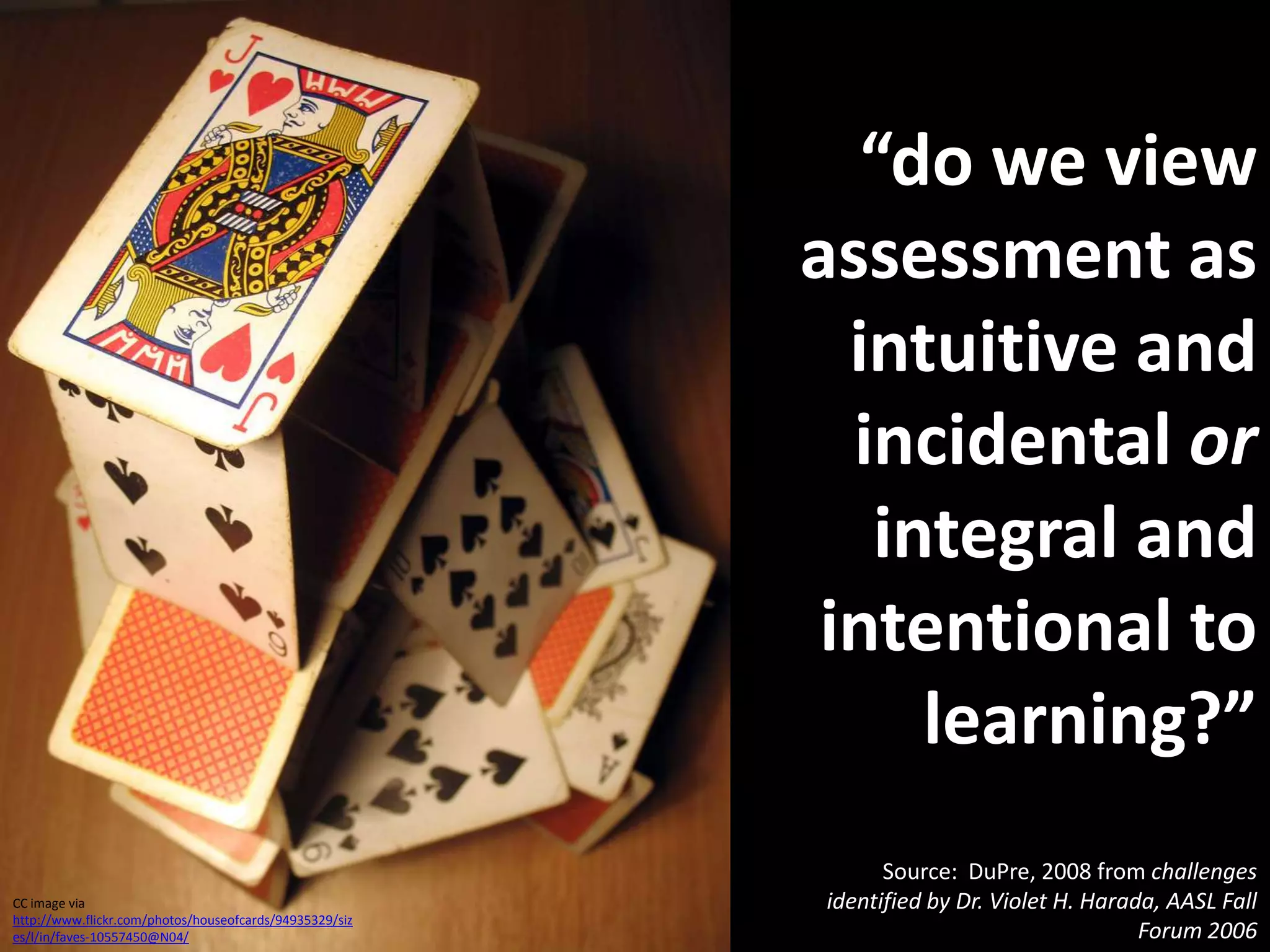 “do we view assessment as intuitive and incidental or integral and intentional to learning?”Source:  DuPre, 2008 from challenges identified by Dr. Violet H. Harada, AASL Fall Forum 2006CC image via http://www.flickr.com/photos/houseofcards/94935329/sizes/l/in/faves-10557450@N04/