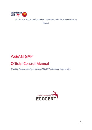 1
ASEAN AUSTRALIA DEVELOPMENT COOPERATION PROGRAM (AADCP)
Phase II
ASEAN GAP
Official Control Manual
Quality Assurance Systems for ASEAN Fruits and Vegetables
 