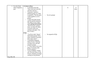 Page 10 of 12
1- Ss write freely
about imaginary
past
A Letter to Davy
- T introduces the task:
"Now your turn to do the
sad hero a favour."
- T presents 2 positive
thinking quotes on a slide
to group Ss: "Put the quote
words together to sit in
groups."
- T shows the letter layout
and the painful memories
(for ideas) on two slides
while giving instructions:
"Write the hero a group
letter; use these for ideas;
everyone writes one
sentence and signs. You
have 8 mins."
ICQs
- "You'll do what? About?
Individuals/groups? How
many sentences everyone?
How many mins?"
- T distributes handouts,
fasten Positive Thinking
envelop to the wall and
monitors groups.
- T: "Now stand in two rows,
please. Everyone reads
his/her sentence."
- T gives feedback "Thank
you. Put your letters in the
Positive Thinking envelope
waiting for the postman."
- Ss sit in groups
- Ss respond to ICQs
G 15
mins.
 