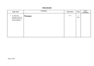 Page 3 of 12
PROCEDURES
Stage Aims
Procedure
Interaction Time
Tutor
Comments
1- Ss relate the
grammar lesson to
real-life needs and
critical thinking
Warmer T- C 5
mins.
 