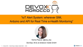 1 | Devoxx 2016 | Karina Popova, whatever mobile GmbH | 2016
“IoT Alert System: wherever SIM,
Arduino and API for Real Time e-Health Monitoring”
Karina Popova @kary_key
Dev/Ops, M.Sc at whatever mobile GmbH
 