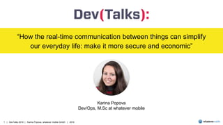 1 | DevTalks 2016 | Karina Popova, whatever mobile GmbH | 2016
“How the real-time communication between things can simplify
our everyday life: make it more secure and economic”
Karina Popova
Dev/Ops, M.Sc at whatever mobile
 