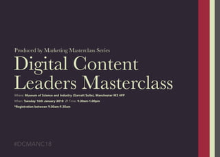 Digital Content
Leaders Masterclass
Produced by Marketing Masterclass Series
#DCMANC18
Where: Museum of Science and Industry (Garratt Suite), Manchester M3 4FP
When: Tuesday 16th January 2018 // Time: 9.30am-1.00pm
*Registration between 9.00am-9.30am
 