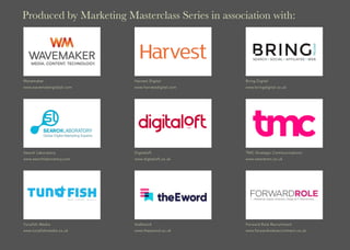 Produced by Marketing Masterclass Series in association with:
Wavemaker
www.wavemakerglobal.com
Bring Digital
www.bringdigital.co.uk
Harvest Digital
www.harvestdigital.com
Search Laboratory
www.searchlaboratory.com
TMC Strategic Communications
www.wearetmc.co.uk
Digitaloft
www.digitaloft.co.uk
Tunafish Media
www.tunafishmedia.co.uk
Forward Role Recruitment
www.forwardrolerecruitment.co.uk
theEword
www.theeword.co.uk
 