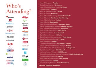 Who’s
Attending?
• Head of Kitbag.com – Fanatics
• Global Digital Director – PZ Cussons
• Head of Digital Marketing, Food – The Co-op
• Digital Manager – Kellogg’s
• Head of Content & Creative – ao.com
• Head of Content – Rentalcars
• Head of Brand & Advertising – Jacamo & Simply Be
• Head of Content – Manchester Met University
• Head of Digital Marketing – Fujitsu
• Head of Digital – Safestyle UK
• Head of Digital Development – Silentnight Group
• Senior Digital Marketing Manager – Swinton Insurance
• SEO Content Marketing Manager – Missguided
• SEO Onsite & Technical Lead – Shop Direct
• Digital Content Editor – Auto Trader UK
• Digital Content Manager – ScS Sofas
• Digital Acquisition Journey Manager – Virgin Money
• Digital Transformation Manager – Plusnet
• Head of Marketing – Chums
• Content Strategy Manager – Sky Betting & Gaming
• Senior Digital Content Marketing Manager – Matalan
• Content Production & Publication Manager – Cottages.com
• Digital Content Manager – British Council
• Marketing Account Manager – ASICS Europe
• Content Specialist, Digital Customer Experience – Lloyds Banking Group
• Content Marketing Executive – Betfred
• Social Media & Digital Content – Pets at Home
• Digital Content Lead – npower
• Senior Marketing Manager – Home Retail Group
*Sample of #DCMANC18 delegates
 