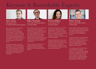 Emma Wilson
Co-Founder & CEO
at Harvest Digital
Emma’s career started as a media
planner buyer, where she was
identified as a rising star in Media
Week’s ‘Thirty under Thirty’ feature.
She now works with clients across all
areas of our business, search
marketing, content marketing, social
media and display.
Alongside working at Harvest, she
works as a board level advisor for a
number of start-up businesses, with a
particular focus in marketing
technology. Most notably, she was
chair of Brainient leading up to their
successful sale last year.
Keynote & Roundtable Experts
Sam Jones
Managing Director
at Tunafish Media (Keynote Speaker)
Sam is the twenty-nine-year-old
Managing Director of the
award-winning creative social
content agency Tunafish Media.
Sam has won a number of awards
including JCI’s Entrepreneur of the
Year 2014 and Insider Magazine’s
Young Marketing Professional of the
Year 2015. He was also named in
Insider Magazines 42 under 42
feature.
Outside of Tunafish, Jones is an
ambassador of the charity Forever
Manchester and sits on the board
Future Pro Manchester. In 2015 he
co-founded a weekly soup kitchen
called Not Just Soup, which see’s
local restaurants cook for the
homeless.
Mike Teasdale
Co-Founder & Planning Director
at Harvest Digital
He started his career as a copywriter
and now focuses on customer
segmentation, user experience and
content strategy. Outside Harvest he
is an Adjunct Professor at Hult
International Business School and
also helped to set up the IDM’s
Award in Digital Copywriting. He has
presented at numerous conferences,
including three times at SXSW in
Austin Texas.
He is an investor and advisor to a
number of other businesses
including Brainient, toucanBox,
Solvasure, Pollen Capital and Race
Nation.
Peter Young
Head of Wavemaker Content
At Wavemaker
Senior digital marketing practitioner
with over 15 years’ experience across
the digital landscape having worked
with brands including Expedia,
Thomas Cook, TUI, DFS Barratt
Homes.
Voted one of the 15 most influential
people in Search by the Drum in
2015, Peter is experienced across the
full consumer purchase journey
having managed P&Ls as well as
teams across PPC, SEO, Affiliates,
Display and Paid Social.
A thought leader in his field, Peter
has contributed to leading
publications including eConsultancy,
The Drum, organised leading digital
marketing conferences in the UK
(Such as Sascon and Bidex), and
been a speaker in industry leading
conferences such SMX, SES, iGB
(Gambling) and Affiliate World.
 