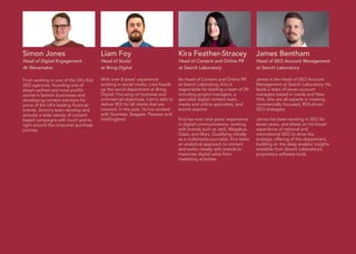 Kira Feather-Stracey
Head of Content and Online PR
at Search Laboratory
As Head of Content and Online PR
at Search Laboratory, Kira is
responsible for leading a team of 29
including project managers, a
specialist digital content team,
media and online specialists, and
events experts.
Kira has over nine years’ experience
in digital communications, working
with brands such as Jet2, Megabus,
Oasis, and Mars. Qualifying initially
as a multimedia journalist, Kira takes
an analytical approach to content
and works closely with brands to
maximise digital value from
marketing activities.
Simon Jones
Head of Digital Engagement
At Wavemaker
From working in one of the UK’s first
SEO agencies, founding one of
ebay’s earliest and most prolific
women’s fashion businesses and
developing content solutions for
some of the UK’s leading financial
brands, Simon’s team develop and
activate a wide variety of content
based campaigns with touch points
right around the consumer purchase
journey.
Liam Foy
Head of Social
at Bring Digital
With over 8 years’ experience
working in social media, Liam heads
up the social department at Bring
Digital. Focusing on business and
commercial objectives, Liam’s able to
deliver ROI for all clients that are
covered. In the past, he has worked
with Gumtree, Seagate, Pearson and
VisitEngland.
James Bentham
Head of SEO Account Management
at Search Laboratory
James is the Head of SEO Account
Management at Search Laboratory. He
leads a team of seven account
managers based in Leeds and New
York, who are all experts in creating
commercially focussed, ROI-driven
SEO strategies.
James has been working in SEO for
seven years, and draws on his broad
experience of national and
international SEO to drive the
strategic offering of the department,
building on the deep analytic insights
available from Search Laboratory’s
proprietary software tools.
 