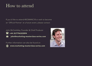 How to attend
If you’d like to attend #DCMANC18 or wish to become
an ‘Official Partner’ at a future event, please contact:
John McCambley, Founder & Chief Producer
+44 (0)7796322894
john@marketing-masterclass-series.com
Further information can also be found on
www.marketing-masterclass-series.com
 