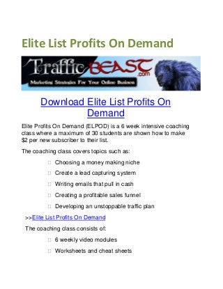 Elite List Profits On Demand
Download Elite List Profits On
Demand
Elite Profits On Demand (ELPOD) is a 6 week intensive coaching
class where a maximum of 30 students are shown how to make
$2 per new subscriber to their list.
The coaching class covers topics such as:
 Choosing a money making niche
 Create a lead capturing system
 Writing emails that pull in cash
 Creating a profitable sales funnel
 Developing an unstoppable traffic plan  
>>Elite List Profits On Demand
The coaching class consists of:
 6 weekly video modules
 Worksheets and cheat sheets
 