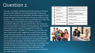 The way my product represents particular groups is it tries to
get across the reader by connecting with them. The social
groups I was aiming at was generally a female audience, from
young teenagers to women in their mid-30s, as well as a male
audience . My artist however was not a female, but a male. My
social group was presented as an audience who are
mainstream followers, they go with the flow, this is because
my artist specialises in the genre of hip-pop/pop, which tends
to be aimed at the majority of people who usually are
interested in music, via radio, TV, internet e.g. YouTube, and
most importantly music magazines, as well as both genres
being extremely popular in our current generation, this also
meant my artist wasn’t focusing on one particular genre e.g.
rock or classic music. My media product was generally aimed
at young female teenagers, therefore likely for them to be
unemployed or school education. Moreover, my audience was
not only limited to young teenagers, however to an older
audience as well, including both male and female. This
indicated that most of my older audience were more likely to
be, in the category C1,C2,D or E.

 