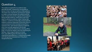 Question 4
The audience targeted for my audience were
generally females, ranging from young adults to
women in their mid-30s, as well as a male audience.
The reason why I had did this was because I wanted
to create a contrast between the audience and the
artist. A male artist and the majority of the audience
being a female audience, meant that it was much
easier to attract an audience, rather it being male
audience. I could have emotionally connect with the
audience, showing a deep past of the artist’s life or a
controversial story which included his love life. In
contrast to this, I also had the options to make the
artist more sexually appealing to the female
audience, maybe him without shirt, showing off his
body, or his love for fashion, even him expressing his
feelings. I had a range of options to choose
from, each differing from the other and most
importantly being affective, i.e. attracting the reader
and making them interested even if they don’t
recognise the artist.

 