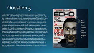 I used many techniques in order to attract my audience and making them want to carry on
reading further. Firstly, I deliberately made my artist to wear a mask tape on his mouth, his
eyes wide open staring at the readers with his eyebrows raised, including a close up shot of the
artist. This automatically makes the reader involved and gets the feeling that the artist is about
to have a conversation with the reader. This linked in with my text beneath the image, which
read, “Unspoken past”, which immediately draws in the attention of the reader, as it makes
them wonder what he had been hiding all this time. The idea of the fans thinking they know
everything about their idol suddenly shatters, making them question themselves, what could
he possibly be hiding from his beloved fans? In addition, the text which reads as; “I’ve done
things I’ve regretted” right next to the main image of the artist immediately catches the eye of
the reader. This is because the connotations of the word ‘regret’ are associated with actions
that people wish they should never had done in the past. It suddenly makes the scenario more
dramatic and creates a tension around the reader. This undoubtedly makes the reader feel that
it’s absolutely necessary they find out what had happened, since an urge of curiosity enters the
readers mind. Furthermore, I had used a contrast of colours, from a grey/white background, to
a black and white image. The reason why I used these colours, was that I felt that what the
artist was about to talk about, was indeed a chapter of his life which he clearly weren’t proud
of, and I feel I succeeded by using the dark contrast of colours, which emphasised the
importance of the story. In addition, my main image had a black and white affect to it, this is
because we associate the black and white with old or something which occurred a while
ago, this linked in with the word “past”. Moreover, I had used the word “Exclusive” above the
artist’s name, which I wanted the readers to know, that the interview is unique and special. It
gives the fans and audience an opportunity to get to know their idol better, all they had to do
was turn the page

 