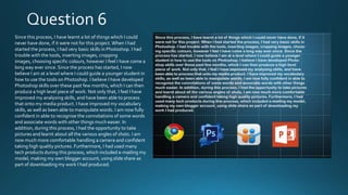 Since this process, I have learnt a lot of things which I could
never have done, if it were not for this project. When I had
started the process, I had very basic skills in Photoshop. I had
trouble with the tools, inserting images, cropping
images, choosing specific colours, however I feel I have come a
long way ever since. Since the process has started, I now
believe I am at a level where I could guide a younger student in
how to use the tools on Photoshop. I believe I have developed
Photoshop skills over these past few months, which I can then
produce a high level piece of work. Not only that, I feel I have
improved my analysing skills, and have been able to process
that onto my media product. I have improved my vocabulary
skills, as well as been able to manipulate words. I am now fully
confident in able to recognise the connotations of some words
and associate words with other things much easier. In
addition, during this process, I had the opportunity to take
pictures and learnt about all the various angles of shots. I am
now much more comfortable handling a camera and confident
taking high quality pictures. Furthermore, I had used many
tech products during this process, which included e-mailing my
model, making my own blogger account, using slide share as
part of downloading my work I had produced.

 