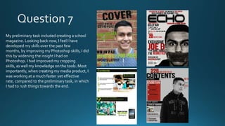 My preliminary task included creating a school
magazine. Looking back now, I feel I have
developed my skills over the past few
months, by improving my Photoshop skills, I did
this by widening the insight I had on
Photoshop. I had improved my cropping
skills, as well my knowledge on the tools. Most
importantly, when creating my media product, I
was working at a much faster yet effective
rate, compared to the preliminary task, in which
I had to rush things towards the end.

 