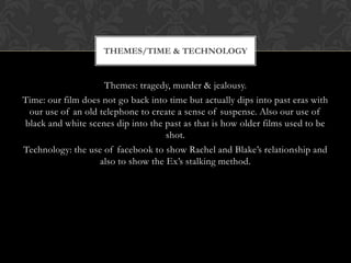 THEMES/TIME & TECHNOLOGY


                    Themes: tragedy, murder & jealousy.
Time: our film does not go back into time but actually dips into past eras with
 our use of an old telephone to create a sense of suspense. Also our use of
black and white scenes dip into the past as that is how older films used to be
                                    shot.
Technology: the use of facebook to show Rachel and Blake’s relationship and
                   also to show the Ex’s stalking method.
 