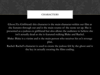 CHARACTERS


 Ghost/Ex Girlfriend: this character is the main character within our film as
 she features through out and is the main source of the scene set up. She is
presented as a jealous ex girlfriend but also allows the audience to believe she
        isn’t actually dead as she is featured stalking Blake and Rachel.
Blake: Blake is a victim and is the main person who receives his ex’s revenge
                                        plan.
Rachel: Rachel’s character is used to create the jealous felt by the ghost and is
                  the key in actually creating the films ending.
 