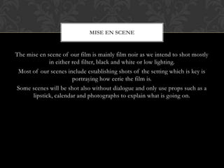 MISE EN SCENE


The mise en scene of our film is mainly film noir as we intend to shot mostly
             in either red filter, black and white or low lighting.
 Most of our scenes include establishing shots of the setting which is key is
                       portraying how eerie the film is.
Some scenes will be shot also without dialogue and only use props such as a
      lipstick, calendar and photographs to explain what is going on.
 