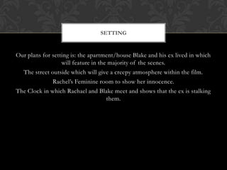 SETTING


Our plans for setting is: the apartment/house Blake and his ex lived in which
                  will feature in the majority of the scenes.
  The street outside which will give a creepy atmosphere within the film.
              Rachel’s Feminine room to show her innocence.
The Clock in which Rachael and Blake meet and shows that the ex is stalking
                                     them.
 