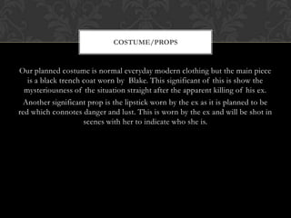 COSTUME/PROPS


Our planned costume is normal everyday modern clothing but the main piece
   is a black trench coat worn by Blake. This significant of this is show the
  mysteriousness of the situation straight after the apparent killing of his ex.
 Another significant prop is the lipstick worn by the ex as it is planned to be
red which connotes danger and lust. This is worn by the ex and will be shot in
                     scenes with her to indicate who she is.
 