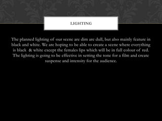 LIGHTING


The planned lighting of our scene are dim are dull, but also mainly feature in
black and white. We are hoping to be able to create a scene where everything
 is black & white except the females lips which will be in full colour of red.
 The lighting is going to be effective in setting the tone for a film and create
                   suspense and intensity for the audience.
 