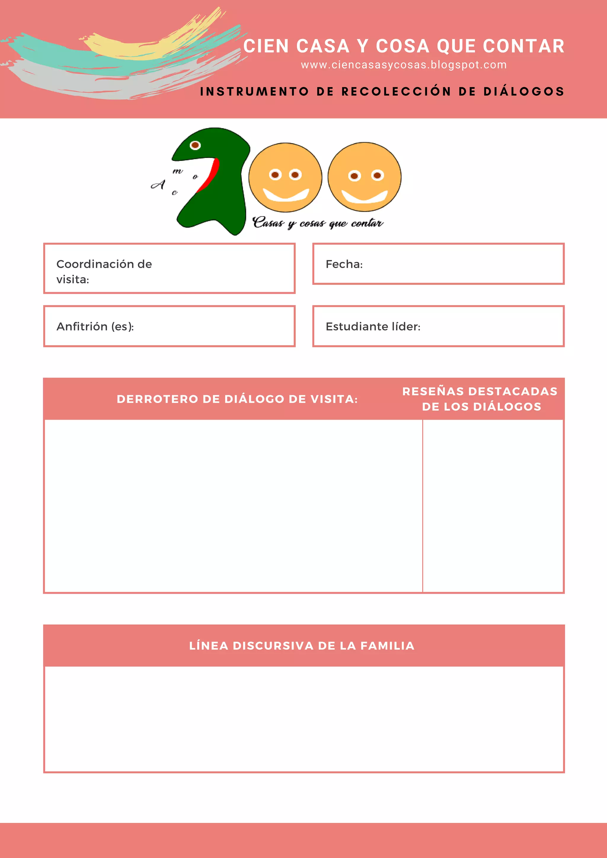 CIEN CASA Y COSA QUE CONTAR
www.ciencasasycosas.blogspot.com
Coordinación de
visita:
Fecha:
Anfitrión (es): Estudiante líder:
DERROTERO DE DIÁLOGO DE VISITA:
RESEÑAS DESTACADAS
DE LOS DIÁLOGOS
LÍNEA DISCURSIVA DE LA FAMILIA
I N S T R U M E N T O D E R E C O L E C C I Ó N D E D I Á L O G O S