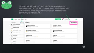 10
Click on “See All” next to “Live Topics” to browser previous
featured topics. Click on the ”+ Create Topic” link to create your
own live topic and start your own discussion thread for the
community to interact with.
 
