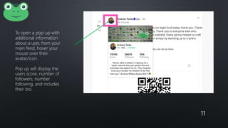 11
To open a pop-up with
additional information
about a user, from your
main feed, hover your
mouse over their
avatar/icon.
Pop up will display the
users score, number of
followers, number
following, and includes
their bio.
 