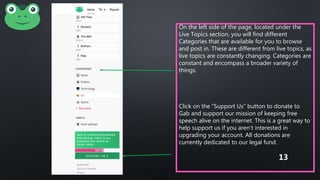 On the left side of the page, located under the
Live Topics section, you will find different
Categories that are available for you to browse
and post in. These are different from live topics, as
live topics are constantly changing. Categories are
constant and encompass a broader variety of
things.
Click on the “Support Us” button to donate to
Gab and support our mission of keeping free
speech alive on the internet. This is a great way to
help support us if you aren’t interested in
upgrading your account. All donations are
currently dedicated to our legal fund.
13
 