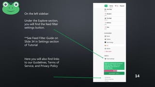 On the left sidebar:
Under the Explore section,
you will find the feed filter
settings button.
**See Feed Filter Guide on
Slide 34 in Settings section
of Tutorial
Here you will also find links
to our Guidelines, Terms of
Service, and Privacy Policy
14
 