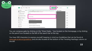You can compose gabs by clicking on the “Share freely…” box located on the Homepage, or by clicking
on the pencil icon located on the left of the search bar at the top.
You have 300 characters to express yourself, keeping in mind our Guidelines that can be found at
www.gab.ai/about/guidelines and are also located at the bottom of the Trending Hashtags column on
the left.
15
 