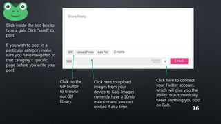 Click inside the text box to
type a gab. Click “send” to
post.
If you wish to post in a
particular category make
sure you have navigated to
that category’s specific
page before you write your
post.
Click on the
GIF button
to browse
our GIF
library.
Click here to upload
images from your
device to Gab. Images
currently have a 10mb
max size and you can
upload 4 at a time.
Click here to connect
your Twitter account,
which will give you the
ability to automatically
tweet anything you post
on Gab.
16
 