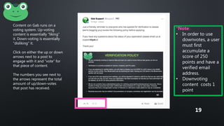 Content on Gab runs on a
voting system. Up-voting
content is essentially “liking”
it. Down-voting is essentially
“disliking” it.
Click on either the up or down
arrows next to a post to
engage with it and “vote” for
that piece of content.
The numbers you see next to
the arrows represent the total
amount of up/down-votes
that post has received.
*Note:
• In order to use
downvotes, a user
must first
accumulate a
score of 250
points and have a
verified email
address.
• Downvoting
content costs 1
point
19
 