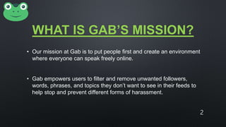 WHAT IS GAB’S MISSION?
• Our mission at Gab is to put people first and create an environment
where everyone can speak freely online.
• Gab empowers users to filter and remove unwanted followers,
words, phrases, and topics they don’t want to see in their feeds to
help stop and prevent different forms of harassment.
2
 