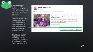 Click the Reply
button to engage
with other users and
comment on their
content.
Reposting will share
this content with
your followers so
they can see it as
well. This feature is
only available for
public accounts.
The Quote button
will allow you to
repost this content
and also add your
own comment to it.
20
 