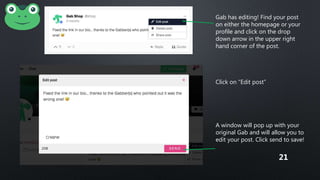 Gab has editing! Find your post
on either the homepage or your
profile and click on the drop
down arrow in the upper right
hand corner of the post.
Click on “Edit post”
A window will pop up with your
original Gab and will allow you to
edit your post. Click send to save!
21
 