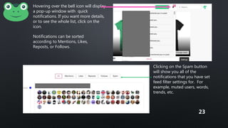 Hovering over the bell icon will display
a pop-up window with quick
notifications. If you want more details,
or to see the whole list, click on the
icon.
Notifications can be sorted
according to Mentions, Likes,
Reposts, or Follows.
Clicking on the Spam button
will show you all of the
notifications that you have set
feed filter settings for. For
example, muted users, words,
trends, etc.
23
 
