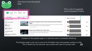 Click here to view the popular
page.
Content on the popular page is in real-time and is constantly refreshing.
The Popular page is your go-to source for the latest news and popular content on Gab.
This is where you can discover new content and users to connect with.
This is a list of suggested
accounts/people to follow.
25
 