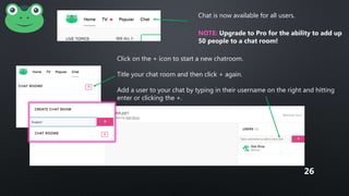Chat is now available for all users.
NOTE: Upgrade to Pro for the ability to add up
50 people to a chat room!
Click on the + icon to start a new chatroom.
Title your chat room and then click + again.
Add a user to your chat by typing in their username on the right and hitting
enter or clicking the +.
Messages will delete after 24 hours!
26
 