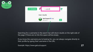 Searching for a username in the search bar will return results on the right side of
the page. If there are no hits this space will be empty.
If you know the username you’re looking for, you can always navigate directly to
their profile by typing their username in the URL.
Example: https://www.gab.ai/support 27
 