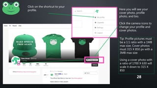 Click on the shortcut to your
profile. Here you will see your
cover photo, profile
photo, and bio.
Click the camera icons to
change your profile and
cover photos.
Tip: Profile pictures must
be a 1:1 ratio with a 1MB
max size. Cover photos
must 315 X 850 px with a
3MB max size
Using a cover photo with
a ratio of 1700 X 630 will
scale it down to 315 X
850
28
 