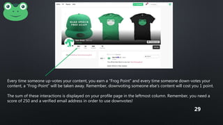 Every time someone up-votes your content, you earn a “Frog Point” and every time someone down-votes your
content, a “Frog-Point” will be taken away. Remember, downvoting someone else's content will cost you 1 point.
The sum of these interactions is displayed on your profile page in the leftmost column. Remember, you need a
score of 250 and a verified email address in order to use downvotes!
29
 