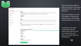 Here you will find fields to
enter your Name, Username
(without the @), email, and
short bio.
If you are verified, you will
be unable to change your
name, but you can update
everything else as you wish.
Unchecking the Email
notification settings
means Gab will not send
you emails when you
get any of these types of
notifications.
32
 