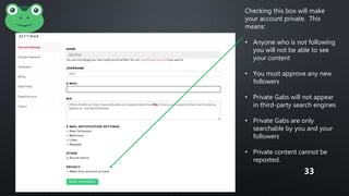 Checking this box will make
your account private. This
means:
• Anyone who is not following
you will not be able to see
your content
• You must approve any new
followers
• Private Gabs will not appear
in third-party search engines
• Private Gabs are only
searchable by you and your
followers
• Private content cannot be
reposted.
33
 