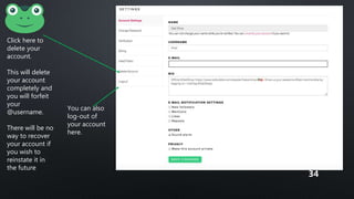 Click here to
delete your
account.
This will delete
your account
completely and
you will forfeit
your
@username.
There will be no
way to recover
your account if
you wish to
reinstate it in
the future
You can also
log-out of
your account
here.
34
 