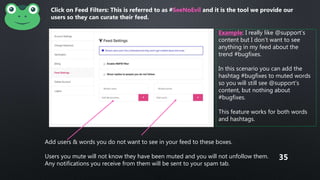 Add users & words you do not want to see in your feed to these boxes.
Users you mute will not know they have been muted and you will not unfollow them.
Any notifications you receive from them will be sent to your spam tab.
Example: I really like @support’s
content but I don’t want to see
anything in my feed about the
trend #bugfixes.
In this scenario you can add the
hashtag #bugfixes to muted words
so you will still see @support’s
content, but nothing about
#bugfixes.
This feature works for both words
and hashtags.
Click on Feed Filters: This is referred to as #SeeNoEvil and it is the tool we provide our
users so they can curate their feed.
35
 